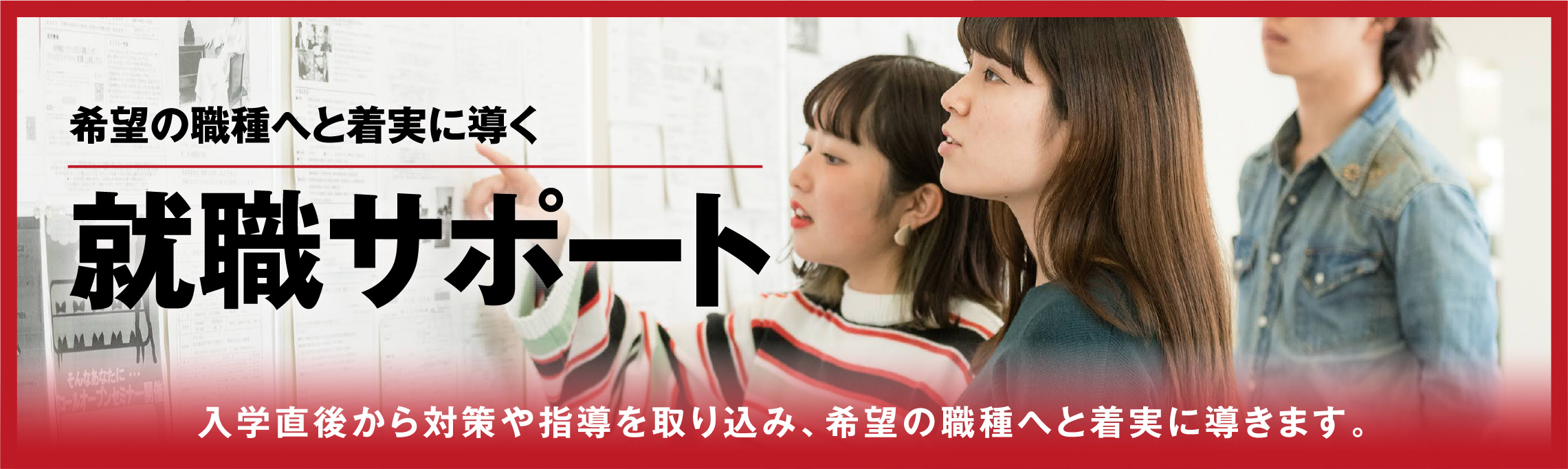 希望の職種へと着実に導く就職サポート 入学直後から対策や指導を取り込み、希望の職種へと着実に導きます。