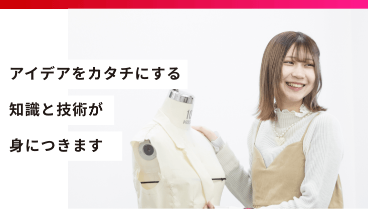 アイデアをカタチにする知識と技術が身につきます